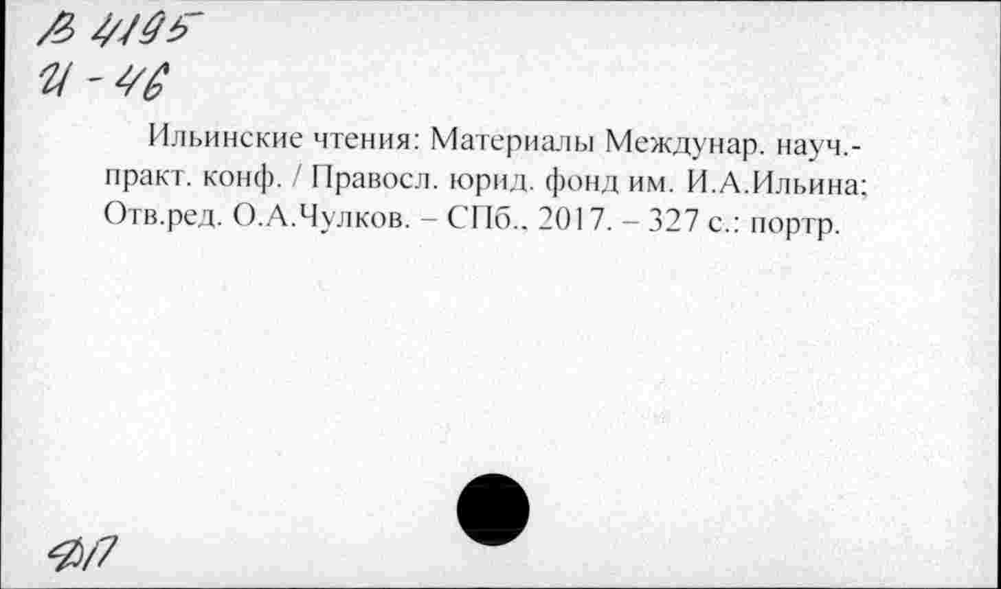 ﻿4/0Г
у-40
Ильинские чтения: Материалы Междунар. науч,-нракт. конф. / Правосл. юрид. фонд им. И.А.Ильина; Отв.ред. О.А.Чулков. - СПб., 201 7. - 327 с.: портр.
Я/7